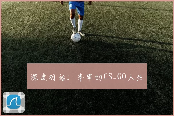 深度对话：李军的CS_GO人生