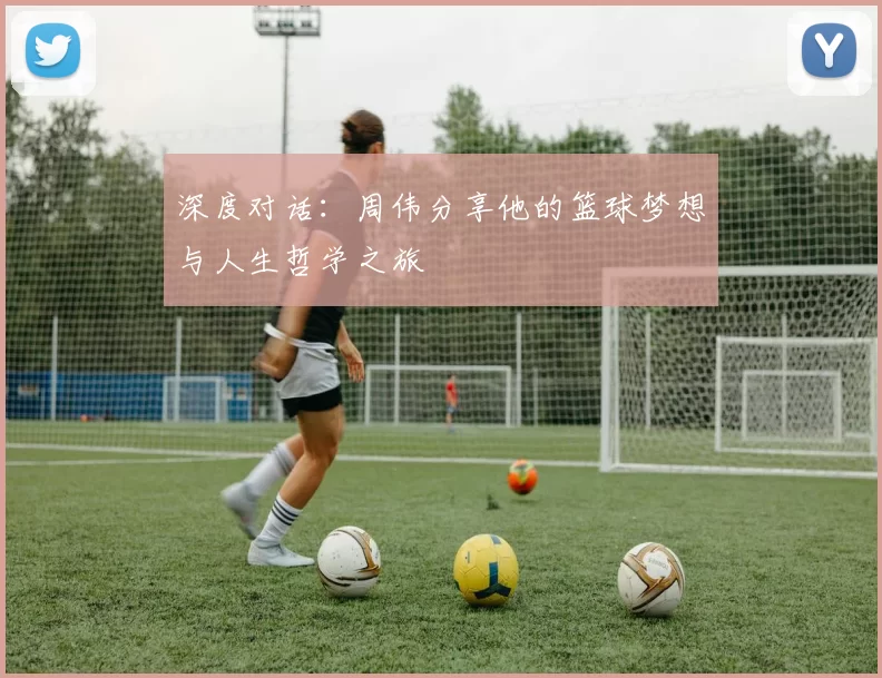 深度对话：周伟分享他的篮球梦想与人生哲学之旅