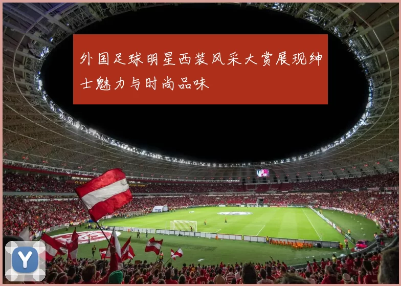 外国足球明星西装风采大赏展现绅士魅力与时尚品味