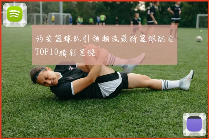 西安篮球队引领潮流最新篮球配合TOP10精彩呈现