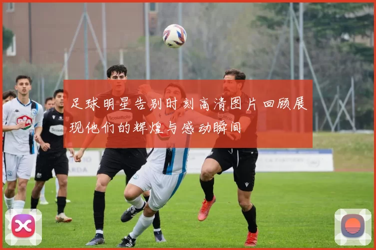 足球明星告别时刻高清图片回顾展现他们的辉煌与感动瞬间