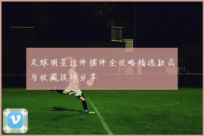 足球明星挂件摆件全攻略精选款式与收藏技巧分享