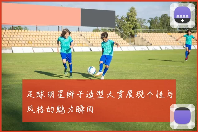 足球明星辫子造型大赏展现个性与风格的魅力瞬间