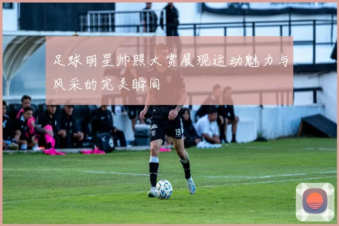 足球明星帅照大赏展现运动魅力与风采的完美瞬间