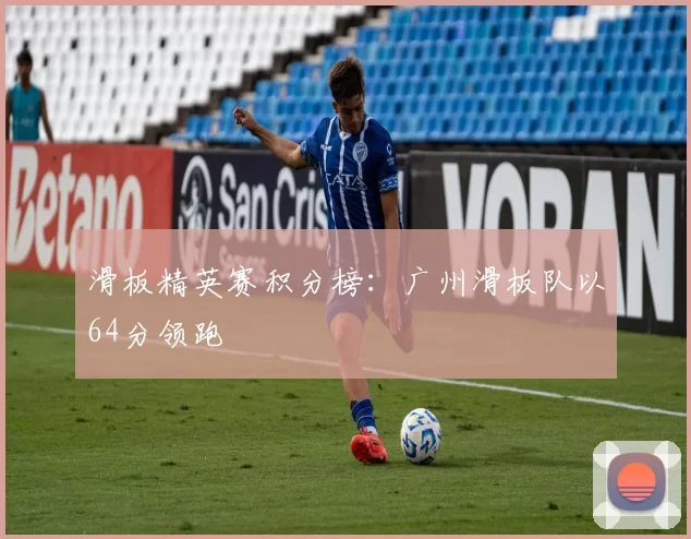 滑板精英赛积分榜：广州滑板队以64分领跑