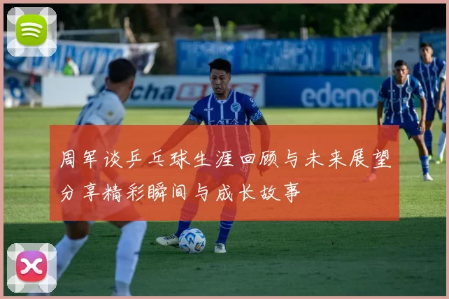 周军谈乒乓球生涯回顾与未来展望分享精彩瞬间与成长故事